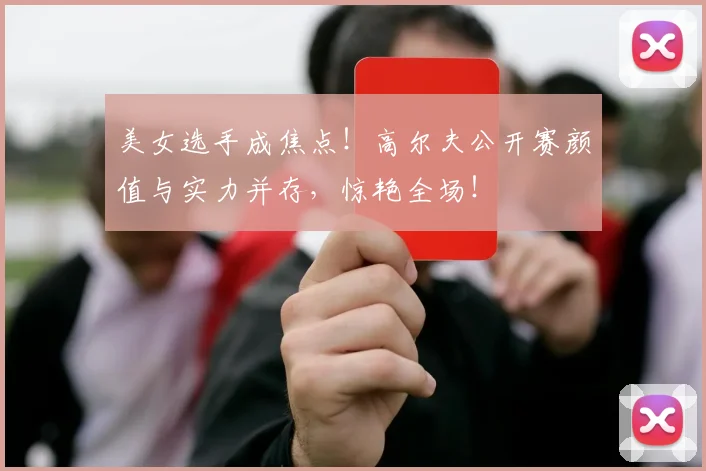美女选手成焦点！高尔夫公开赛颜值与实力并存，惊艳全场！