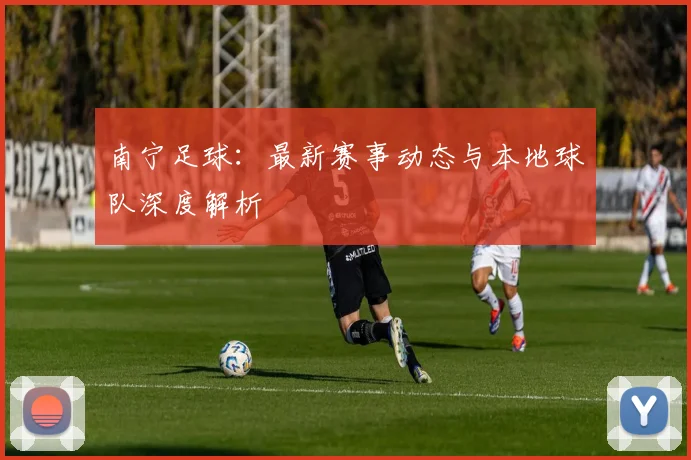 南宁足球：最新赛事动态与本地球队深度解析