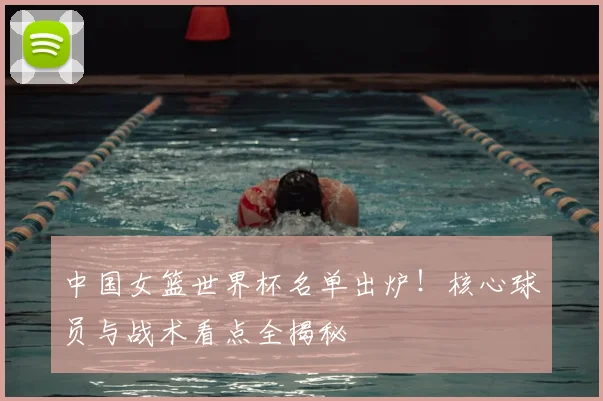 中国女篮世界杯名单出炉!核心球员与战术看点全揭秘