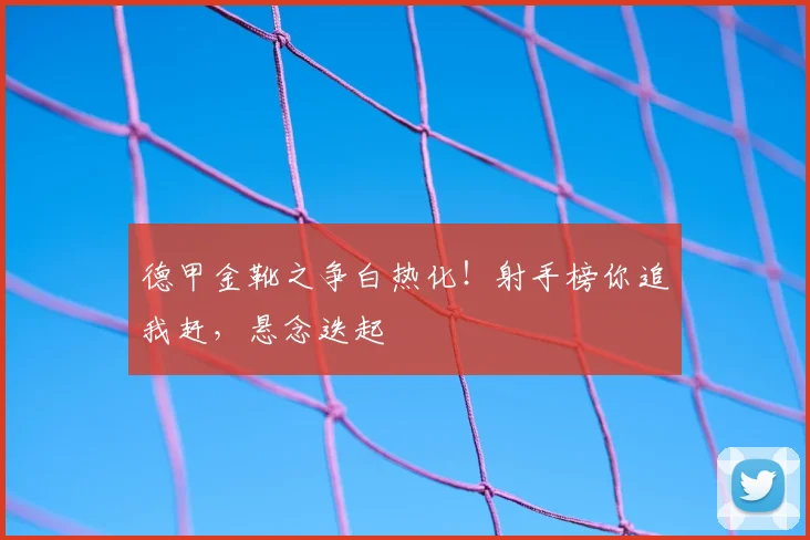 德甲金靴之争白热化!射手榜你追我赶,悬念迭起