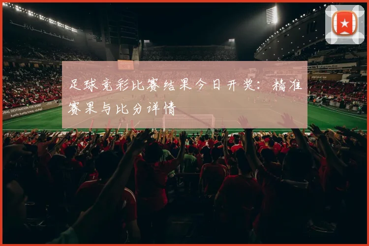 足球竞彩比赛结果今日开奖:精准赛果与比分详情