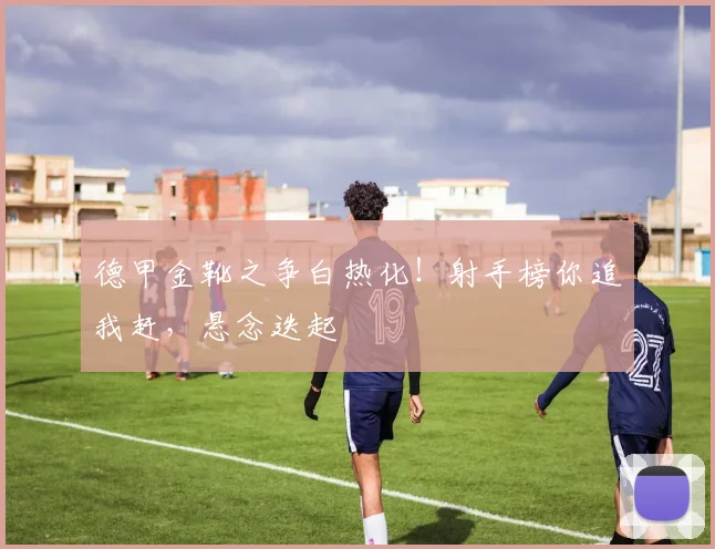 德甲金靴之争白热化!射手榜你追我赶,悬念迭起
