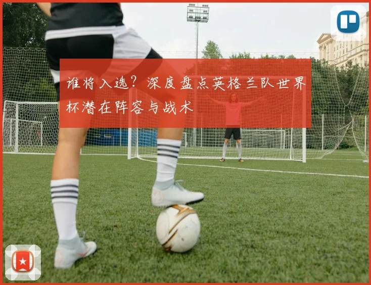 谁将入选?深度盘点英格兰队世界杯潜在阵容与战术