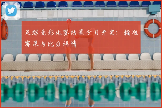 足球竞彩比赛结果今日开奖：精准赛果与比分详情