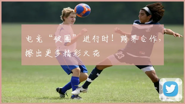 电竞“破圈”进行时!跨界合作,擦出更多精彩火花