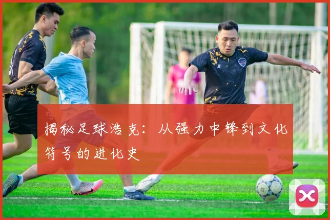 揭秘足球浩克:从强力中锋到文化符号的进化史