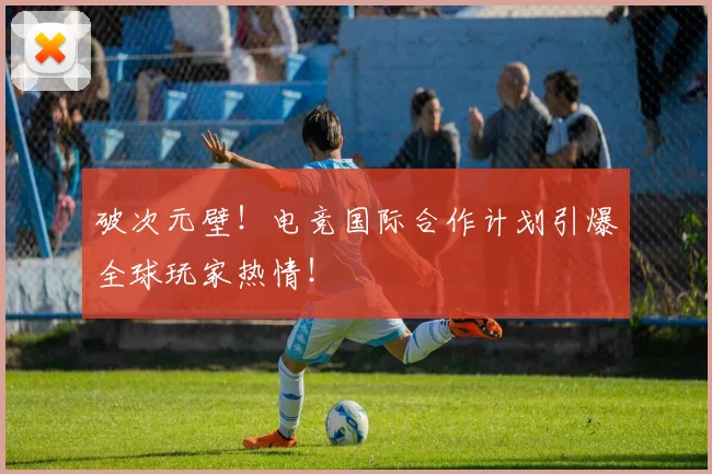 破次元壁!电竞国际合作计划引爆全球玩家热情!