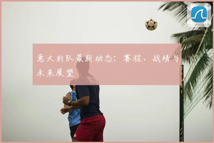 意大利队最新动态:赛程、战绩与未来展望