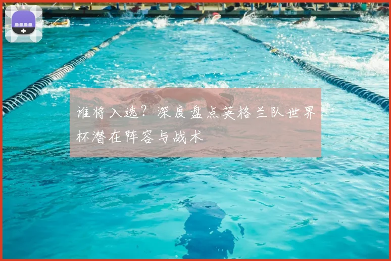 谁将入选?深度盘点英格兰队世界杯潜在阵容与战术